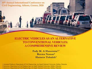 ELECTRIC VEHICLES AS AN ALTERNATIVE
TO CONVENTIONAL VEHICLES:
A COMPREHENSIVE REVIEW
Fady M. A Hassouna1,*
Reema Nassar2
Hamees Tubaleh3
1 Assistant Professor, Department of Civil Engineering, An-Najah National University, Nablus, Palestine
2 Instructor, Department of Civil Engineering, An-Najah National University, Nablus, Palestine
3 Instructor, Department of Civil Engineering, An-Najah National University, Nablus, Palestine
10th Annual International Conference on
Civil Engineering, Athens, Greece, 2020
 