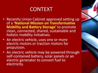CONTEXT
• Recently Union Cabinet approved setting up
of a ‘National Mission on Transformative
Mobility and Battery Storage' to promote
clean, connected, shared, sustainable and
holistic mobility initiatives.
• An electric vehicle, uses one or more
electric motors or traction motors for
propulsion.
• An electric vehicle may be powered through
self-contained battery, solar panels or an
electric generator to convert fuel to
electricity.
 
