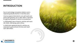 INTRODUCTION
Due to technology innovations battery cost is
expected gradually decline in next few years.
Incorrys expects that electric cars will reach cost
parity with gasoline cars in after 2024. It will lead
to significant growth in electric car production.
In 2030 global sales of electric vehicles will reach
38 million, 26% being sold in China.
In 2030 total registered electric vehicles are
expected to grow almost 25 times and reach
over 200 million.
2
 