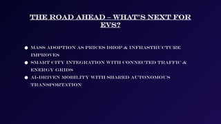 The Road Ahead – What’s Next for
EVs?
● Mass adoption as prices drop & infrastructure
improves
● Smart city integration with connected traffic &
energy grids
● AI-driven mobility with shared autonomous
transportation
 