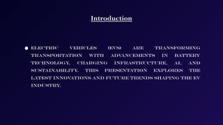 Introduction
● Electric vehicles (EVs) are transforming
transportation with advancements in battery
technology, charging infrastructure, AI, and
sustainability
. This presentation explores the
latest innovations and future trends shaping the EV
industry.
 
