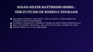 Solid-State Batteries (SSBs) –
The Future of Energy Storage
● Higher energy density and safety compared to
lithium-ion batteries
● Faster charging times (under 10 minutes potential)
● Key players: Toyota, Quantum Scape, Samsung SDI
● Expected launch: 2025-2030
 