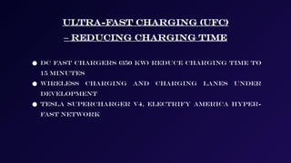 Ultra-Fast Charging (UFC)
– Reducing Charging Time
● DC fast chargers (350 kW) reduce charging time to
15 minutes
● Wireless charging and charging lanes under
development
● Tesla Supercharger V4, Electrify America Hyper-
Fast Network
 