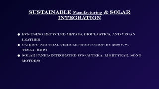Sustainable Manufacturing & Solar
Integration
● EVs using recycled metals, bioplastics, and vegan
leather
● Carbon-neutral vehicle production by 2030 (VW
,
Tesla, BMW)
● Solar panel-integrated EVs (Aptera, Lightyear, Sono
Motors)
 