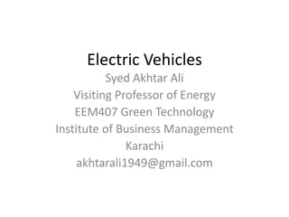 Electric Vehicles
Syed Akhtar Ali
Visiting Professor of Energy
EEM407 Green Technology
Institute of Business Management
Karachi
akhtarali1949@gmail.com
 