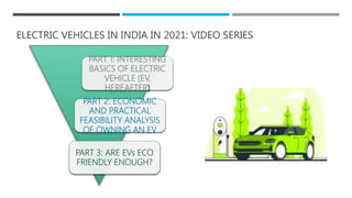 ELECTRIC VEHICLES IN INDIA IN 2021: VIDEO SERIES
PART 1: INTERESTING
BASICS OF ELECTRIC
VEHICLE (EV,
HEREAFTER)
PART 2: ECONOMIC
AND PRACTICAL
FEASIBILITY ANALYSIS
OF OWNING AN EV
PART 3: ARE EVs ECO
FRIENDLY ENOUGH?
 