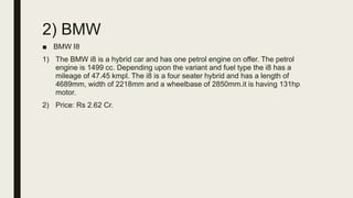 2) BMW
■ BMW I8
1) The BMW i8 is a hybrid car and has one petrol engine on offer. The petrol
engine is 1499 cc. Depending upon the variant and fuel type the i8 has a
mileage of 47.45 kmpl. The i8 is a four seater hybrid and has a length of
4689mm, width of 2218mm and a wheelbase of 2850mm.it is having 131hp
motor.
2) Price: Rs 2.62 Cr.
 