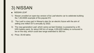 3) NISSAN
■ NISSAN LEAF
1) Nissan unveiled an open-top version of its Leaf electric car to celebrate building
the 1,00,000th example of the popular EV.
2) The Leaf is a key part in Nissan's plan for an electric future with the aim of
selling one million EV’s annually by 2022.
3) The new-generation Leaf, which came out last October, is powered by a 40-
kWh battery pack, for about 240 km of range. A 60-kWh battery is rumoured to
be on the way, which could see range extended to 360 km.
4) Price: 35-40 lakhs
 