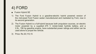 4) FORD
■ Fusion Hybrid SE
1) The Ford Fusion Hybrid is a gasoline-electric hybrid powered version of
the mid-sized Ford Fusion sedan manufactured and marketed by Ford, now in
its second generation.
2) The Fusion Hybrid is a full-hybrid because both propulsion sources, an electric
motor powered by a supplied 275 V nickel-metal hydride battery, and a
2.5L, 156 hp gasoline engine, have substantial power ratings and either can be
used alone to propel the vehicle.
3) Price: Rs 20,115,15
 