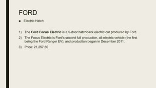 FORD
■ Electric Hatch
1) The Ford Focus Electric is a 5-door hatchback electric car produced by Ford.
2) The Focus Electric is Ford's second full production, all-electric vehicle (the first
being the Ford Ranger EV), and production began in December 2011.
3) Price: 21,257,60
 