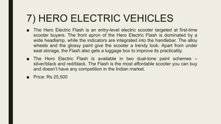 7) HERO ELECTRIC VEHICLES
■ The Hero Electric Flash is an entry-level electric scooter targeted at first-time
scooter buyers. The front apron of the Hero Electric Flash is dominated by a
wide headlamp, while the indicators are integrated into the handlebar. The alloy
wheels and the glossy paint give the scooter a trendy look. Apart from under
seat storage, the Flash also gets a luggage box to improve its practicality.
■ The Hero Electric Flash is available in two dual-tone paint schemes –
silver/black and red/black. The Flash is the most affordable scooter you can buy
and doesn’t have any competition in the Indian market.
■ Price: Rs 25,500
 