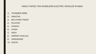 HIGHLY RATED TWO-WHEELERS ELECTRIC VEHICLES IN INDIA
1) THUNDER WIND
2) OMASTAR
3) BSA STREET RIDER
4) PALATINO
5) OKINAVA
6) ATHER
7) HERO
8) AMPERE VEHICLES
9) GREENDZINE
10) CEEON
 