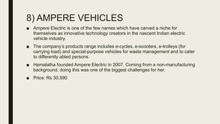 8) AMPERE VEHICLES
■ Ampere Electric is one of the few names which have carved a niche for
themselves as innovative technology creators in the nascent Indian electric
vehicle industry.
■ The company’s products range includes e-cycles, e-scooters, e-trolleys (for
carrying load) and special-purpose vehicles for waste management and to cater
to differently abled persons.
■ Hemalatha founded Ampere Electric in 2007. Coming from a non-manufacturing
background, doing this was one of the biggest challenges for her.
■ Price: Rs 30,590
 