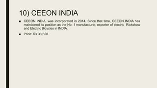 10) CEEON INDIA
■ CEEON INDIA, was incorporated in 2014. Since that time, CEEON INDIA has
maintained its position as the No. 1 manufacturer, exporter of electric Rickshaw
and Electric Bicycles in INDIA.
■ Price: Rs 33,620
 