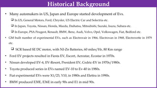 • Many automakers in US, Japan and Europe started development of Evs.
 In US, General Motors, Ford, Chrysler, US Electric Car and Solectria etc.
 In Japan, Toyota, Nissan, Honda, Mazda, Daihatsu, Mitsubishi, Suzuki, Isuzu, Subara etc.
 In Europe, PSA Peugeot, Renault, BMW, Benz, Audi, Volvo, Opel, Volkswagen, Fiat, Bedford etc.
• GM built number of experimental EVs, such as Electrovair in 1966, Electrovan in 1968, Electrovette in 1979
etc.
 SCR based SE DC motor, with NI-Zn Batteries, 60 miles/Hr, 80 Km range
• Ford EV projects resulted in Fiesta EV, Escort, Aerostar, Ecostar in 1970s.
• Nissan developed EV-4, EV-Resort, President EV, Cedric-EV in 1970s/1980s.
• Toyota produced series in EVs named EV-10 to Ev-40 in 1980s.
• Fiat experimental EVs were X1/23, Y10, in 1980s and Elettra in 1990s.
• BMW produced E30E, E36E in early 90s and E1 in mid 90s.
Historical Background
 