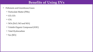 • Pollutants and Greenhouse Gases
• Particulate Matter (PMx)
• CO, CO2
• CH4
• NOx [N2O, NO and NO2]
• Volatile Organic Compound (VOC)
• Total Hydrocarbon
• Sox [SO2]
Benefits of Using EVs
 