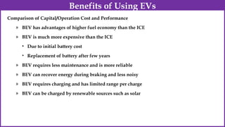 Comparison of Capital/Operation Cost and Performance
» BEV has advantages of higher fuel economy than the ICE
» BEV is much more expensive than the ICE
• Due to initial battery cost
• Replacement of battery after few years
» BEV requires less maintenance and is more reliable
» BEV can recover energy during braking and less noisy
» BEV requires charging and has limited range per charge
» BEV can be charged by renewable sources such as solar
Benefits of Using EVs
 