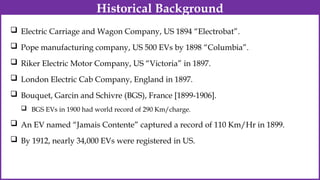  Electric Carriage and Wagon Company, US 1894 “Electrobat”.
 Pope manufacturing company, US 500 EVs by 1898 “Columbia”.
 Riker Electric Motor Company, US “Victoria” in 1897.
 London Electric Cab Company, England in 1897.
 Bouquet, Garcin and Schivre (BGS), France [1899-1906].
 BGS EVs in 1900 had world record of 290 Km/charge.
 An EV named “Jamais Contente” captured a record of 110 Km/Hr in 1899.
 By 1912, nearly 34,000 EVs were registered in US.
Historical Background
 