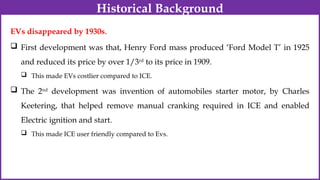 EVs disappeared by 1930s.
 First development was that, Henry Ford mass produced ‘Ford Model T’ in 1925
and reduced its price by over 1/3rd
to its price in 1909.
 This made EVs costlier compared to ICE.
 The 2nd
development was invention of automobiles starter motor, by Charles
Keetering, that helped remove manual cranking required in ICE and enabled
Electric ignition and start.
 This made ICE user friendly compared to Evs.
Historical Background
 