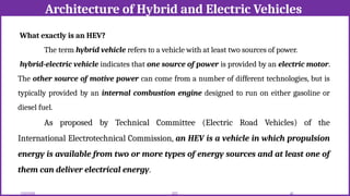 Architecture of Hybrid and Electric Vehicles
12/02/2026 40
EEE
What exactly is an HEV?
The term hybrid vehicle refers to a vehicle with at least two sources of power.
hybrid-electric vehicle indicates that one source of power is provided by an electric motor.
The other source of motive power can come from a number of different technologies, but is
typically provided by an internal combustion engine designed to run on either gasoline or
diesel fuel.
As proposed by Technical Committee (Electric Road Vehicles) of the
International Electrotechnical Commission, an HEV is a vehicle in which propulsion
energy is available from two or more types of energy sources and at least one of
them can deliver electrical energy.
 