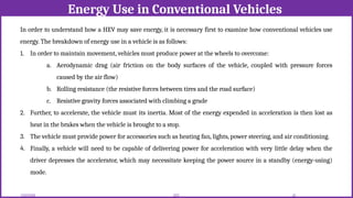Energy Use in Conventional Vehicles
12/02/2026 42
EEE
In order to understand how a HEV may save energy, it is necessary first to examine how conventional vehicles use
energy. The breakdown of energy use in a vehicle is as follows:
1. In order to maintain movement, vehicles must produce power at the wheels to overcome:
a. Aerodynamic drag (air friction on the body surfaces of the vehicle, coupled with pressure forces
caused by the air flow)
b. Rolling resistance (the resistive forces between tires and the road surface)
c. Resistive gravity forces associated with climbing a grade
2. Further, to accelerate, the vehicle must its inertia. Most of the energy expended in acceleration is then lost as
heat in the brakes when the vehicle is brought to a stop.
3. The vehicle must provide power for accessories such as heating fan, lights, power steering, and air conditioning.
4. Finally, a vehicle will need to be capable of delivering power for acceleration with very little delay when the
driver depresses the accelerator, which may necessitate keeping the power source in a standby (energy-using)
mode.
 