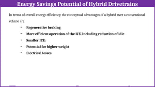 Energy Savings Potential of Hybrid Drivetrains
12/02/2026 44
EEE
In terms of overall energy efficiency, the conceptual advantages of a hybrid over a conventional
vehicle are:
• Regenerative braking
• More efficient operation of the ICE, including reduction of idle
• Smaller ICE:
• Potential for higher weight
• Electrical losses
 