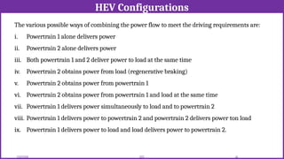 HEV Configurations
12/02/2026 45
EEE
The various possible ways of combining the power flow to meet the driving requirements are:
i. Powertrain 1 alone delivers power
ii. Powertrain 2 alone delivers power
iii. Both powertrain 1 and 2 deliver power to load at the same time
iv. Powertrain 2 obtains power from load (regenerative braking)
v. Powertrain 2 obtains power from powertrain 1
vi. Powertrain 2 obtains power from powertrain 1 and load at the same time
vii. Powertrain 1 delivers power simultaneously to load and to powertrain 2
viii. Powertrain 1 delivers power to powertrain 2 and powertrain 2 delivers power ton load
ix. Powertrain 1 delivers power to load and load delivers power to powertrain 2.
 