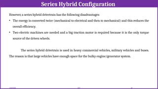 Series Hybrid Configuration
12/02/2026 49
EEE
However, a series hybrid drivetrain has the following disadvantages:
• The energy is converted twice (mechanical to electrical and then to mechanical) and this reduces the
overall efficiency.
• Two electric machines are needed and a big traction motor is required because it is the only torque
source of the driven wheels.
The series hybrid drivetrain is used in heavy commercial vehicles, military vehicles and buses.
The reason is that large vehicles have enough space for the bulky engine/generator system.
 