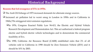 Reasons that led resurgence of EVs in 1970s.
 The Arab Oil Enbargo of 1973 increased demands for alternate energy sources.
 Increased air pollution led to worst smog in London in 1950s and in California in
1960s/70s retriggered strict emission regulations.
In 1976, Congress Enacted Public Law 94-413, the Electric and Hybrid Vehicle
Research Development and Demonstration Act. This act authorized a federal program
electric and hybrid electric vehicle technologies and to demonstrate the commercial
feasibility of Evs.
In 1990, California Air Resource Board (CARB) established rules that 2% of all
vehicles sold in California in 1998 should be Zero Emission Vehicle (ZEV) and it
should be 10% by 2003.
Historical Background
 