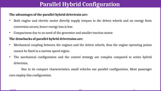 Parallel Hybrid Configuration
12/02/2026 52
EEE
The advantages of the parallel hybrid drivetrain are:
• Both engine and electric motor directly supply torques to the driven wheels and no energy form
conversion occurs, hence energy loss is less
• Compactness due to no need of the generator and smaller traction motor.
The drawbacks of parallel hybrid drivetrains are:
• Mechanical coupling between the engines and the driven wheels, thus the engine operating points
cannot be fixed in a narrow speed region.
• The mechanical configuration and the control strategy are complex compared to series hybrid
drivetrain.
Due to its compact characteristics, small vehicles use parallel configuration. Most passenger
cars employ this configuration.
 