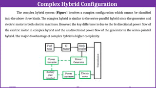 Complex Hybrid Configuration
12/02/2026 54
EEE
The complex hybrid system (Figure) involves a complex configuration which cannot be classified
into the above three kinds. The complex hybrid is similar to the series-parallel hybrid since the generator and
electric motor is both electric machines. However, the key difference is due to the bi-directional power flow of
the electric motor in complex hybrid and the unidirectional power flow of the generator in the series-parallel
hybrid. The major disadvantage of complex hybrid is higher complexity.
 