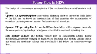 Power Flow in HEVs
12/02/2026 56
EEE
The design of power control strategies for HEVs involves different considerations such
as:
Optimal ICE operating point: The optimal operating point on the torque-speed plane
of the ICE can be based on maximization of fuel economy, the minimization of
emissions or a compromise between fuel economy and emissions.
Optimal ICE operating line: In case the ICE needs to deliver different power demands,
the corresponding optimal operating points constitute an optimal operating line.
Safe battery voltage: The battery voltage may be significantly altered during
discharging, generator charging or regenerative charging. This battery voltage should
not exceed the maximum voltage limit nor should it fall below the minimum voltage
limit.
 