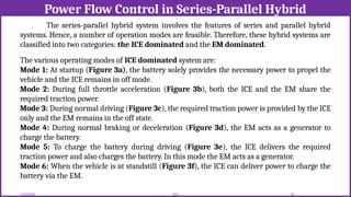 Power Flow Control in Series-Parallel Hybrid
12/02/2026 63
EEE
The series-parallel hybrid system involves the features of series and parallel hybrid
systems. Hence, a number of operation modes are feasible. Therefore, these hybrid systems are
classified into two categories: the ICE dominated and the EM dominated.
The various operating modes of ICE dominated system are:
Mode 1: At startup (Figure 3a), the battery solely provides the necessary power to propel the
vehicle and the ICE remains in off mode.
Mode 2: During full throttle acceleration (Figure 3b), both the ICE and the EM share the
required traction power.
Mode 3: During normal driving (Figure 3c), the required traction power is provided by the ICE
only and the EM remains in the off state.
Mode 4: During normal braking or deceleration (Figure 3d), the EM acts as a generator to
charge the battery.
Mode 5: To charge the battery during driving (Figure 3e), the ICE delivers the required
traction power and also charges the battery. In this mode the EM acts as a generator.
Mode 6: When the vehicle is at standstill (Figure 3f), the ICE can deliver power to charge the
battery via the EM.
 