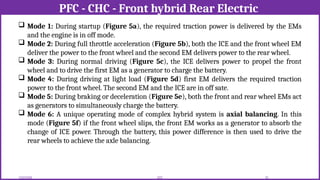 PFC - CHC - Front hybrid Rear Electric
12/02/2026 70
EEE
 Mode 1: During startup (Figure 5a), the required traction power is delivered by the EMs
and the engine is in off mode.
 Mode 2: During full throttle acceleration (Figure 5b), both the ICE and the front wheel EM
deliver the power to the front wheel and the second EM delivers power to the rear wheel.
 Mode 3: During normal driving (Figure 5c), the ICE delivers power to propel the front
wheel and to drive the first EM as a generator to charge the battery.
 Mode 4: During driving at light load (Figure 5d) first EM delivers the required traction
power to the front wheel. The second EM and the ICE are in off sate.
 Mode 5: During braking or deceleration (Figure 5e), both the front and rear wheel EMs act
as generators to simultaneously charge the battery.
 Mode 6: A unique operating mode of complex hybrid system is axial balancing. In this
mode (Figure 5f) if the front wheel slips, the front EM works as a generator to absorb the
change of ICE power. Through the battery, this power difference is then used to drive the
rear wheels to achieve the axle balancing.
 
