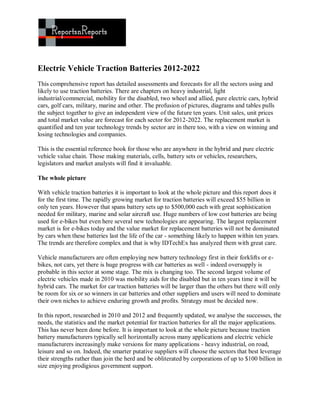Electric Vehicle Traction Batteries 2012-2022
This comprehensive report has detailed assessments and forecasts for all the sectors using and
likely to use traction batteries. There are chapters on heavy industrial, light
industrial/commercial, mobility for the disabled, two wheel and allied, pure electric cars, hybrid
cars, golf cars, military, marine and other. The profusion of pictures, diagrams and tables pulls
the subject together to give an independent view of the future ten years. Unit sales, unit prices
and total market value are forecast for each sector for 2012-2022. The replacement market is
quantified and ten year technology trends by sector are in there too, with a view on winning and
losing technologies and companies.

This is the essential reference book for those who are anywhere in the hybrid and pure electric
vehicle value chain. Those making materials, cells, battery sets or vehicles, researchers,
legislators and market analysts will find it invaluable.

The whole picture

With vehicle traction batteries it is important to look at the whole picture and this report does it
for the first time. The rapidly growing market for traction batteries will exceed $55 billion in
only ten years. However that spans battery sets up to $500,000 each with great sophistication
needed for military, marine and solar aircraft use. Huge numbers of low cost batteries are being
used for e-bikes but even here several new technologies are appearing. The largest replacement
market is for e-bikes today and the value market for replacement batteries will not be dominated
by cars when these batteries last the life of the car - something likely to happen within ten years.
The trends are therefore complex and that is why IDTechEx has analyzed them with great care.

Vehicle manufacturers are often employing new battery technology first in their forklifts or e-
bikes, not cars, yet there is huge progress with car batteries as well - indeed oversupply is
probable in this sector at some stage. The mix is changing too. The second largest volume of
electric vehicles made in 2010 was mobility aids for the disabled but in ten years time it will be
hybrid cars. The market for car traction batteries will be larger than the others but there will only
be room for six or so winners in car batteries and other suppliers and users will need to dominate
their own niches to achieve enduring growth and profits. Strategy must be decided now.

In this report, researched in 2010 and 2012 and frequently updated, we analyse the successes, the
needs, the statistics and the market potential for traction batteries for all the major applications.
This has never been done before. It is important to look at the whole picture because traction
battery manufacturers typically sell horizontally across many applications and electric vehicle
manufacturers increasingly make versions for many applications - heavy industrial, on road,
leisure and so on. Indeed, the smarter putative suppliers will choose the sectors that best leverage
their strengths rather than join the herd and be obliterated by corporations of up to $100 billion in
size enjoying prodigious government support.
 