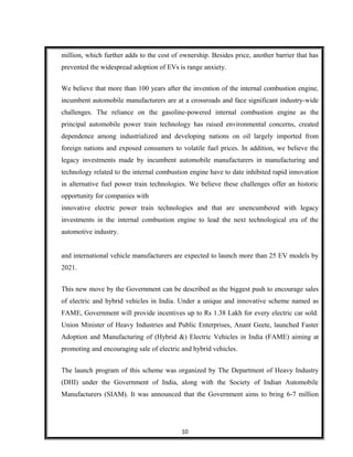 million, which further adds to the cost of ownership. Besides price, another barrier that has
prevented the widespread adoption of EVs is range anxiety.
We believe that more than 100 years after the invention of the internal combustion engine,
incumbent automobile manufacturers are at a crossroads and face significant industry-wide
challenges. The reliance on the gasoline-powered internal combustion engine as the
principal automobile power train technology has raised environmental concerns, created
dependence among industrialized and developing nations on oil largely imported from
foreign nations and exposed consumers to volatile fuel prices. In addition, we believe the
legacy investments made by incumbent automobile manufacturers in manufacturing and
technology related to the internal combustion engine have to date inhibited rapid innovation
in alternative fuel power train technologies. We believe these challenges offer an historic
opportunity for companies with
innovative electric power train technologies and that are unencumbered with legacy
investments in the internal combustion engine to lead the next technological era of the
automotive industry.
and international vehicle manufacturers are expected to launch more than 25 EV models by
2021.
This new move by the Government can be described as the biggest push to encourage sales
of electric and hybrid vehicles in India. Under a unique and innovative scheme named as
FAME, Government will provide incentives up to Rs 1.38 Lakh for every electric car sold.
Union Minister of Heavy Industries and Public Enterprises, Anant Geete, launched Faster
Adoption and Manufacturing of (Hybrid &) Electric Vehicles in India (FAME) aiming at
promoting and encouraging sale of electric and hybrid vehicles.
The launch program of this scheme was organized by The Department of Heavy Industry
(DHI) under the Government of India, along with the Society of Indian Automobile
Manufacturers (SIAM). It was announced that the Government aims to bring 6-7 million
10
 