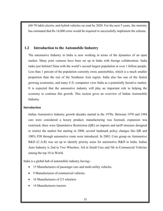 (60-70 lakh) electric and hybrid vehicles on road by 2020. For the next 5 years, the ministry
has estimated that Rs 14,000 crore would be required to successfully implement the scheme.
1.2 Introduction to the Automobile Industry
The automotive Industry in India is now working in terms of the dynamics of an open
market. Many joint ventures have been set up in India with foreign collaboration. India
ranks just behind China with the world’s second largest population at over 1 billion people.
Less than 1 percent of the population currently owns automobiles, which is a much smaller
proportion than the rest of the Southeast Asia region. India also has one of the fastest
growing economies, and many U.S. companies view India as a potentially lucrative market.
It is expected that the automotive industry will play an important role in helping the
economy to continue this growth. This section gives an overview of Indian Automobile
Industry.
Introduction
Indian Automotive Industry growth decades started in the 1970s. Between 1970 and 1984
cars were considered a luxury product; manufacturing was licensed, expansion was
restricted; there were Quantitative Restriction (QR) on imports and tariff structure designed
to restrict the market but starting in 2000, several landmark policy changes like QR and
100% FDI through automotive route were introduced. In 2003, Core group on Automotive
R&D (C.A.R) was set up to identify priority areas for automotive R&D in India. Indian
Auto Industry is 2nd in Two Wheelers, 3rd in Small Cars and 5th in Commercial Vehicles
among the top 10 in World.
India is a global hub of automobile industry having:-
• 15 Manufacturers of passenger cars and multi-utility vehicles
• 9 Manufacturers of commercial vehicles
• 16 Manufacturers of 2/3 wheelers
• 14 Manufacturers tractors
11
 