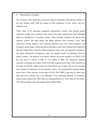 • 5 Manufacturers of engines
The evolution of the automotive component industry predictably followed the evolution of
the auto industry itself. With the startup of local production of cars, trucks, and two-
wheelers in the
1950s, many of the associated component manufacturers (mainly from Europe) started
operations in India. Over a period of time, many of the major manufacturers had established
plants for manufacture or assembly of parts. These included companies like Bosch (fuel
injection systems and spark plugs) and Mahle (pistons) from Germany; Lucas (auto
electricals), Girling (brakes), and Lockheed (clutches) from the United Kingdom; and
Champion (spark plugs), Armstrong (shock absorbers), and Union Carbide-Exide (batteries)
from the United States. From the Indian perspective, these units were primarily intended to
aid import substitution. In theprocess, there was gradual transfer of technology from the
parent company. The domestic two-wheeler industry has grown steadily at a CAGR of 8.5
per cent from 4.2 million in 2001 to 7.43 million in 2009. The motorcycle segment
continues to dominate the market. Entry-level bikes (engine power below 125cc and price in
the range of US$ 850–1,000) account for around 80 per cent of sales. The cost of ownership
and economics of operations are key purchase criteria. The premium-bike segment (engine
power above 150cc and price in the range of US$ 1,200–2,000) is growing at a faster pace
than entry-level vehicles; this is an indication of the increasing affluence of customers.
Recent trends indicate that 100cc bikes are being preferred over 125cc bikes by the market.
The following figure shows the Segment Wise Market Share.
12
 