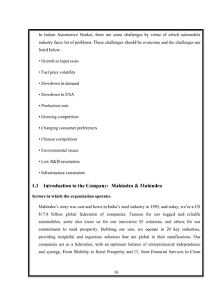 In Indian Automotive Market, there are some challenges by virtue of which automobile
industry faces lot of problems. These challenges should be overcome and the challenges are
listed below:
• Growth in input costs
• Fuel price volatility
• Slowdown in demand
• Slowdown in USA
• Production cuts
• Growing competition
• Changing consumer preferences
• Chinese competition
• Environmental issues
• Low R&D orientation
• Infrastructure constraints
1.3 Introduction to the Company: Mahindra & Mahindra
Sectors in which the organization operates
Mahindra’s story was cast and hewn in India’s steel industry in 1945, and today, we’re a US
$17.8 billion global federation of companies. Famous for our rugged and reliable
automobiles, some also know us for our innovative IT solutions, and others for our
commitment to rural prosperity. Befitting our size, we operate in 20 key industries,
providing insightful and ingenious solutions that are global in their ramifications. Our
companies act as a federation, with an optimum balance of entrepreneurial independence
and synergy. From Mobility to Rural Prosperity and IT, from Financial Services to Clean
16
 