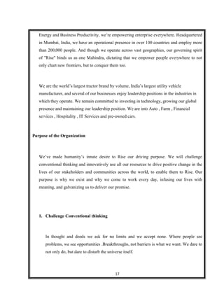 Energy and Business Productivity, we’re empowering enterprise everywhere. Headquartered
in Mumbai, India, we have an operational presence in over 100 countries and employ more
than 200,000 people. And though we operate across vast geographies, our governing spirit
of "Rise" binds us as one Mahindra, dictating that we empower people everywhere to not
only chart new frontiers, but to conquer them too.
We are the world’s largest tractor brand by volume, India’s largest utility vehicle
manufacturer, and several of our businesses enjoy leadership positions in the industries in
which they operate. We remain committed to investing in technology, growing our global
presence and maintaining our leadership position. We are into Auto , Farm , Financial
services , Hospitality , IT Services and pre-owned cars.
Purpose of the Organization
We’ve made humanity’s innate desire to Rise our driving purpose. We will challenge
conventional thinking and innovatively use all our resources to drive positive change in the
lives of our stakeholders and communities across the world, to enable them to Rise. Our
purpose is why we exist and why we come to work every day, infusing our lives with
meaning, and galvanizing us to deliver our promise.
1. Challenge Conventional thinking
In thought and deeds we ask for no limits and we accept none. Where people see
problems, we see opportunities .Breakthroughs, not barriers is what we want. We dare to
not only do, but dare to disturb the universe itself.
17
 