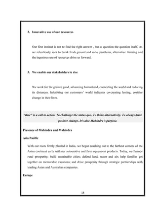 2. Innovative use of our resources
Our first instinct is not to find the right answer , but to question the question itself. As
we relentlessly seek to break fresh ground and solve problems, alternative thinking and
the ingenious use of resources drive us forward.
3. We enable our stakeholders to rise
We work for the greater good, advancing humankind, connecting the world and reducing
its distances. Inhabiting our customers’ world indicates co-creating lasting, positive
change in their lives.
"Rise" is a call to action. To challenge the status quo. To think alternatively. To always drive
positive change. It's also Mahindra’s purpose.
Presence of Mahindra and Mahindra
Asia Pacific
With our roots firmly planted in India, we began reaching out to the farthest corners of the
Asian continent early with our automotive and farm equipment products. Today, we finance
rural prosperity; build sustainable cities; defend land, water and air; help families get
together on memorable vacations; and drive prosperity through strategic partnerships with
leading Asian and Australian companies.
Europe
18
 