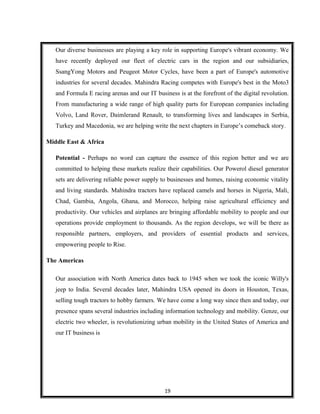 Our diverse businesses are playing a key role in supporting Europe's vibrant economy. We
have recently deployed our fleet of electric cars in the region and our subsidiaries,
SsangYong Motors and Peugeot Motor Cycles, have been a part of Europe's automotive
industries for several decades. Mahindra Racing competes with Europe's best in the Moto3
and Formula E racing arenas and our IT business is at the forefront of the digital revolution.
From manufacturing a wide range of high quality parts for European companies including
Volvo, Land Rover, Daimlerand Renault, to transforming lives and landscapes in Serbia,
Turkey and Macedonia, we are helping write the next chapters in Europe’s comeback story.
Middle East & Africa
Potential - Perhaps no word can capture the essence of this region better and we are
committed to helping these markets realize their capabilities. Our Powerol diesel generator
sets are delivering reliable power supply to businesses and homes, raising economic vitality
and living standards. Mahindra tractors have replaced camels and horses in Nigeria, Mali,
Chad, Gambia, Angola, Ghana, and Morocco, helping raise agricultural efficiency and
productivity. Our vehicles and airplanes are bringing affordable mobility to people and our
operations provide employment to thousands. As the region develops, we will be there as
responsible partners, employers, and providers of essential products and services,
empowering people to Rise.
The Americas
Our association with North America dates back to 1945 when we took the iconic Willy's
jeep to India. Several decades later, Mahindra USA opened its doors in Houston, Texas,
selling tough tractors to hobby farmers. We have come a long way since then and today, our
presence spans several industries including information technology and mobility. Genze, our
electric two wheeler, is revolutionizing urban mobility in the United States of America and
our IT business is
19
 