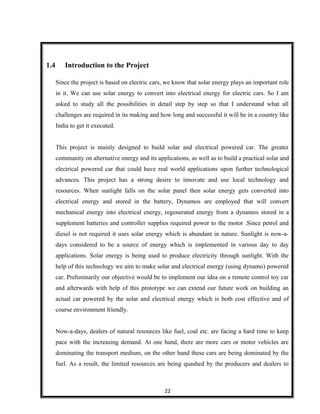 1.4 Introduction to the Project
Since the project is based on electric cars, we know that solar energy plays an important role
in it. We can use solar energy to convert into electrical energy for electric cars. So I am
asked to study all the possibilities in detail step by step so that I understand what all
challenges are required in its making and how long and successful it will be in a country like
India to get it executed.
This project is mainly designed to build solar and electrical powered car. The greater
community on alternative energy and its applications, as well as to build a practical solar and
electrical powered car that could have real world applications upon further technological
advances. This project has a strong desire to innovate and use local technology and
resources. When sunlight falls on the solar panel then solar energy gets converted into
electrical energy and stored in the battery, Dynamos are employed that will convert
mechanical energy into electrical energy, regenerated energy from a dynamos stored in a
supplement batteries and controller supplies required power to the motor .Since petrol and
diesel is not required it uses solar energy which is abundant in nature. Sunlight is now-a-
days considered to be a source of energy which is implemented in various day to day
applications. Solar energy is being used to produce electricity through sunlight. With the
help of this technology we aim to make solar and electrical energy (using dynamo) powered
car. Preliminarily our objective would be to implement our idea on a remote control toy car
and afterwards with help of this prototype we can extend our future work on building an
actual car powered by the solar and electrical energy which is both cost effective and of
course environment friendly.
Now-a-days, dealers of natural resources like fuel, coal etc. are facing a hard time to keep
pace with the increasing demand. At one hand, there are more cars or motor vehicles are
dominating the transport medium, on the other hand these cars are being dominated by the
fuel. As a result, the limited resources are being quashed by the producers and dealers to
22
 