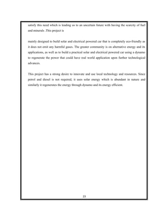 satisfy this need which is leading us to an uncertain future with having the scarcity of fuel
and minerals .This project is
mainly designed to build solar and electrical powered car that is completely eco-friendly as
it does not emit any harmful gases. The greater community is on alternative energy and its
applications, as well as to build a practical solar and electrical powered car using a dynamo
to regenerate the power that could have real world application upon further technological
advances.
This project has a strong desire to innovate and use local technology and resources. Since
petrol and diesel is not required, it uses solar energy which is abundant in nature and
similarly it regenerates the energy through dynamo and its energy efficient.
23
 