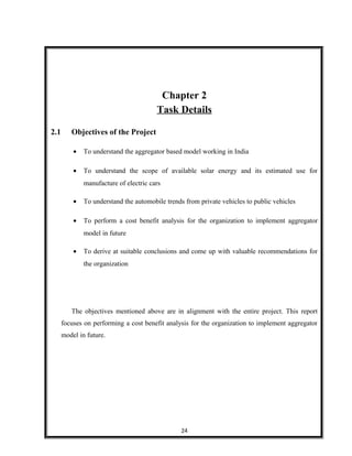 Chapter 2
Task Details
2.1 Objectives of the Project
• To understand the aggregator based model working in India
• To understand the scope of available solar energy and its estimated use for
manufacture of electric cars
• To understand the automobile trends from private vehicles to public vehicles
• To perform a cost benefit analysis for the organization to implement aggregator
model in future
• To derive at suitable conclusions and come up with valuable recommendations for
the organization
The objectives mentioned above are in alignment with the entire project. This report
focuses on performing a cost benefit analysis for the organization to implement aggregator
model in future.
24
 