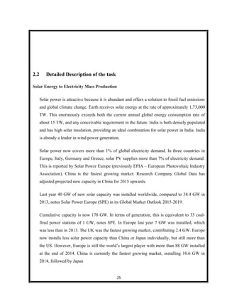 2.2 Detailed Description of the task
Solar Energy to Electricity Mass Production
Solar power is attractive because it is abundant and offers a solution to fossil fuel emissions
and global climate change. Earth receives solar energy at the rate of approximately 1,73,000
TW. This enormously exceeds both the current annual global energy consumption rate of
about 15 TW, and any conceivable requirement in the future. India is both densely populated
and has high solar insulation, providing an ideal combination for solar power in India. India
is already a leader in wind power generation.
Solar power now covers more than 1% of global electricity demand. In three countries in
Europe, Italy, Germany and Greece, solar PV supplies more than 7% of electricity demand.
This is reported by Solar Power Europe (previously EPIA – European Photovoltaic Industry
Association). China is the fastest growing market. Research Company Global Data has
adjusted projected new capacity in China for 2015 upwards.
Last year 40 GW of new solar capacity was installed worldwide, compared to 38.4 GW in
2013, notes Solar Power Europe (SPE) in its Global Market Outlook 2015-2019.
Cumulative capacity is now 178 GW. In terms of generation, this is equivalent to 33 coal-
fired power stations of 1 GW, notes SPE. In Europe last year 7 GW was installed, which
was less than in 2013. The UK was the fastest growing market, contributing 2.4 GW. Europe
now installs less solar power capacity than China or Japan individually, but still more than
the US. However, Europe is still the world’s largest player with more than 88 GW installed
at the end of 2014. China is currently the fastest growing market, installing 10.6 GW in
2014, followed by Japan
25
 