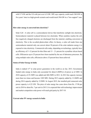 with 9.7 GW and the US with just over 6.5 GW. SPE says capacity could reach 540 GW in
five years’ time in a high-growth scenario and would reach 396 GW in a “low-support” case.
How solar energy is converted into electricity?
Solar Cell - A solar cell is a semiconductor device that transforms sunlight into electricity.
Semiconductor material is placed between two electrodes. When sunshine reaches the cell,
free negatively charged electrons are discharged from the material, enabling conversion to
electricity. This is the so-called photovoltaic effect. In theory, a solar cell made from one
semiconductor material only can convert about 30 percent of the solar radiation energy it is
exposed to into electricity. Commercial cells today, depending on technology, typically have
an efficiency of 5 -12 percent for thin films and 13 – 21 percent for crystalline silicon based
cells. Efficiencies up to 25 percent have been reached by the use of laboratory processes. By
using multiple solar cells, efficiencies above 35 percent have been achieved.
Status of Solar Energy in India
India is ranked 11th
in solar power generation in the world as on Jan. 2013. Government
funded solar energy in India only accounted for about 6.4MW/yr of power as of 2005. In
2010 capacity of 25.1MW was added and 468.3MW in 2011. In 2012 the capacity increase
more than two times and become 1205 MW. During 2013 capacity added by 1114MW and
during 2014 capacity added by 313MW. In August 2015, the installed grid connected solar
power capacity is 4.22 GW. The price of solar energy has come down from Rs. 17.90 per
unit in 2010 to about Rs. 7 per unit in 2015. It is expected that with technology improvement
and market competition solar power will reach grid parity by 2017-18.
Current solar PV energy scenario in India
26
 