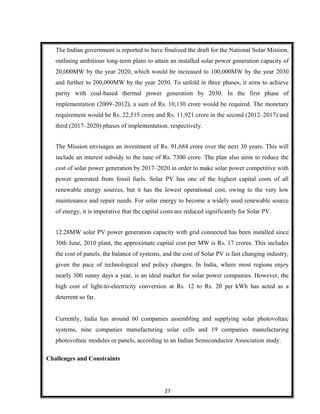 The Indian government is reported to have finalized the draft for the National Solar Mission,
outlining ambitious long-term plans to attain an installed solar power generation capacity of
20,000MW by the year 2020, which would be increased to 100,000MW by the year 2030
and further to 200,000MW by the year 2050. To unfold in three phases, it aims to achieve
parity with coal-based thermal power generation by 2030. In the first phase of
implementation (2009–2012), a sum of Rs. 10,130 crore would be required. The monetary
requirement would be Rs. 22,515 crore and Rs. 11,921 crore in the second (2012–2017) and
third (2017–2020) phases of implementation, respectively.
The Mission envisages an investment of Rs. 91,684 crore over the next 30 years. This will
include an interest subsidy to the tune of Rs. 7300 crore. The plan also aims to reduce the
cost of solar power generation by 2017–2020 in order to make solar power competitive with
power generated from fossil fuels. Solar PV has one of the highest capital costs of all
renewable energy sources, but it has the lowest operational cost, owing to the very low
maintenance and repair needs. For solar energy to become a widely used renewable source
of energy, it is imperative that the capital costs are reduced significantly for Solar PV.
12.28MW solar PV power generation capacity with grid connected has been installed since
30th June, 2010 plant, the approximate capital cost per MW is Rs. 17 crores. This includes
the cost of panels, the balance of systems, and the cost of Solar PV is fast changing industry,
given the pace of technological and policy changes. In India, where most regions enjoy
nearly 300 sunny days a year, is an ideal market for solar power companies. However, the
high cost of light-to-electricity conversion at Rs. 12 to Rs. 20 per kWh has acted as a
deterrent so far.
Currently, India has around 60 companies assembling and supplying solar photovoltaic
systems, nine companies manufacturing solar cells and 19 companies manufacturing
photovoltaic modules or panels, according to an Indian Semiconductor Association study.
Challenges and Constraints
27
 