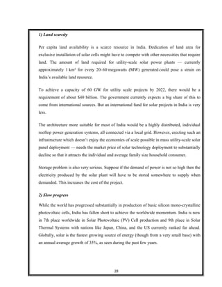 1) Land scarcity
Per capita land availability is a scarce resource in India. Dedication of land area for
exclusive installation of solar cells might have to compete with other necessities that require
land. The amount of land required for utility-scale solar power plants — currently
approximately 1 km² for every 20–60 megawatts (MW) generated could pose a strain on
India’s available land resource.
To achieve a capacity of 60 GW for utility scale projects by 2022, there would be a
requirement of about $40 billion. The government currently expects a big share of this to
come from international sources. But an international fund for solar projects in India is very
less.
The architecture more suitable for most of India would be a highly distributed, individual
rooftop power generation systems, all connected via a local grid. However, erecting such an
infrastructure which doesn’t enjoy the economies of scale possible in mass utility-scale solar
panel deployment — needs the market price of solar technology deployment to substantially
decline so that it attracts the individual and average family size household consumer.
Storage problem is also very serious. Suppose if the demand of power is not so high then the
electricity produced by the solar plant will have to be stored somewhere to supply when
demanded. This increases the cost of the project.
2) Slow progress
While the world has progressed substantially in production of basic silicon mono-crystalline
photovoltaic cells, India has fallen short to achieve the worldwide momentum. India is now
in 7th place worldwide in Solar Photovoltaic (PV) Cell production and 9th place in Solar
Thermal Systems with nations like Japan, China, and the US currently ranked far ahead.
Globally, solar is the fastest growing source of energy (though from a very small base) with
an annual average growth of 35%, as seen during the past few years.
28
 