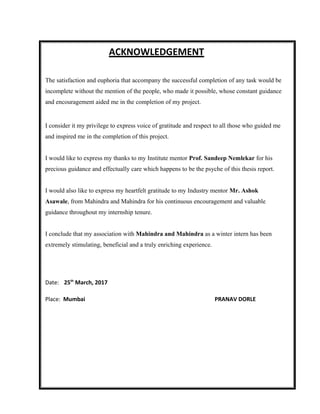 ACKNOWLEDGEMENT
The satisfaction and euphoria that accompany the successful completion of any task would be
incomplete without the mention of the people, who made it possible, whose constant guidance
and encouragement aided me in the completion of my project.
I consider it my privilege to express voice of gratitude and respect to all those who guided me
and inspired me in the completion of this project.
I would like to express my thanks to my Institute mentor Prof. Sandeep Nemlekar for his
precious guidance and effectually care which happens to be the psyche of this thesis report.
I would also like to express my heartfelt gratitude to my Industry mentor Mr. Ashok
Asawale, from Mahindra and Mahindra for his continuous encouragement and valuable
guidance throughout my internship tenure.
I conclude that my association with Mahindra and Mahindra as a winter intern has been
extremely stimulating, beneficial and a truly enriching experience.
Date: 25th
March, 2017
Place: Mumbai PRANAV DORLE
 